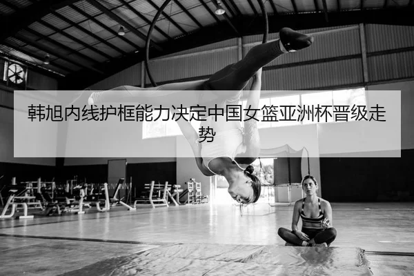 韩旭内线护框能力决定中国女篮亚洲杯晋级走势